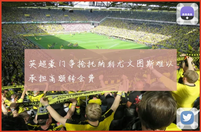 英超豪门争抢托纳利尤文图斯难以承担高额转会费