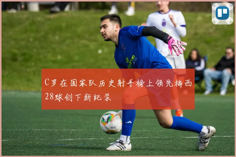 C罗在国家队历史射手榜上领先梅西28球创下新纪录