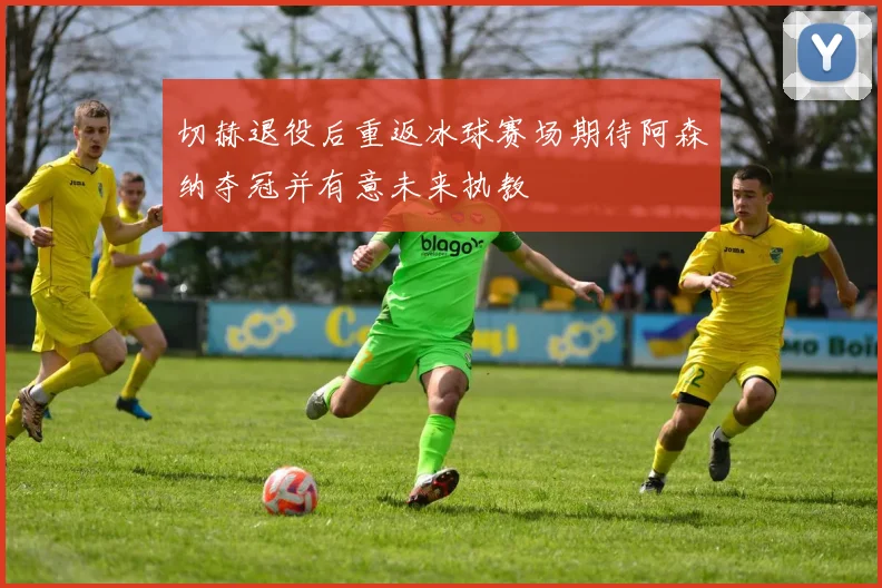切赫退役后重返冰球赛场期待阿森纳夺冠并有意未来执教