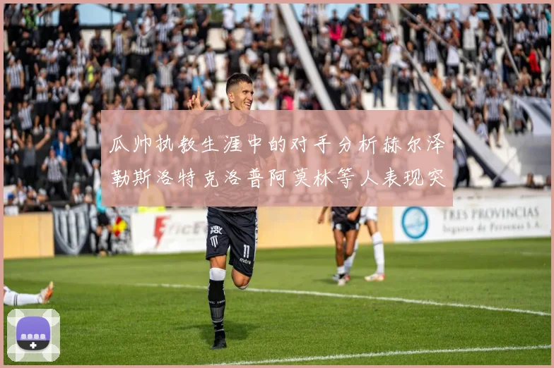 瓜帅执教生涯中的对手分析赫尔泽勒斯洛特克洛普阿莫林等人表现突出
