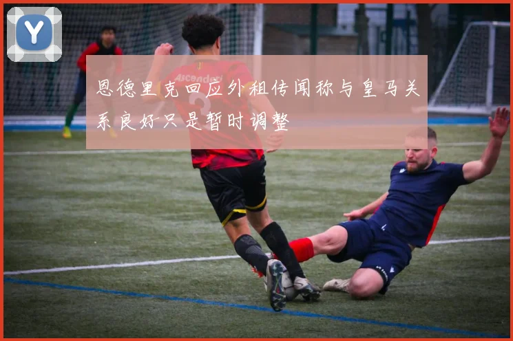 恩德里克回应外租传闻称与皇马关系良好只是暂时调整