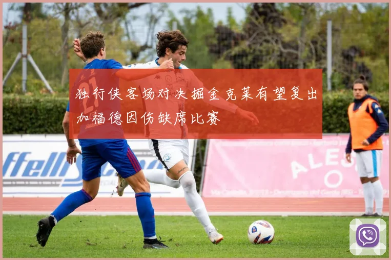 独行侠客场对决掘金克莱有望复出加福德因伤缺席比赛