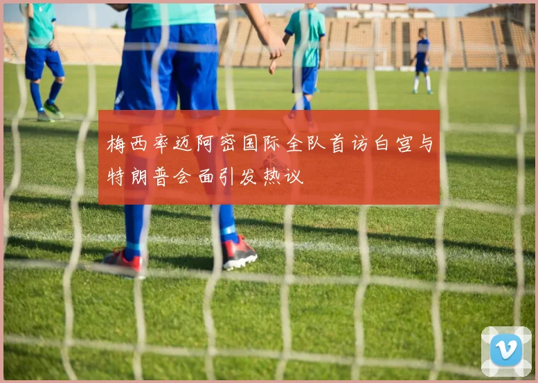 梅西率迈阿密国际全队首访白宫与特朗普会面引发热议