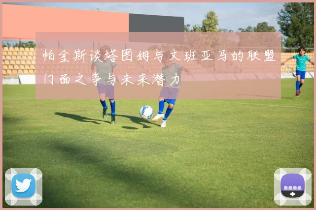 帕金斯谈塔图姆与文班亚马的联盟门面之争与未来潜力