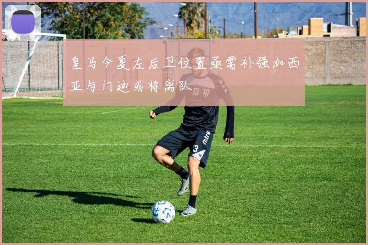 皇马今夏左后卫位置亟需补强加西亚与门迪或将离队