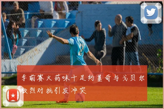 季前赛火药味十足约基奇与戈贝尔激烈对抗引发冲突