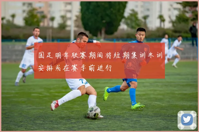 国足明年联赛期间将短期集训冬训安排或在赛季前进行