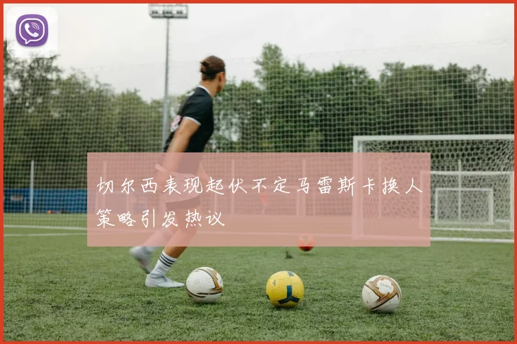 切尔西表现起伏不定马雷斯卡换人策略引发热议