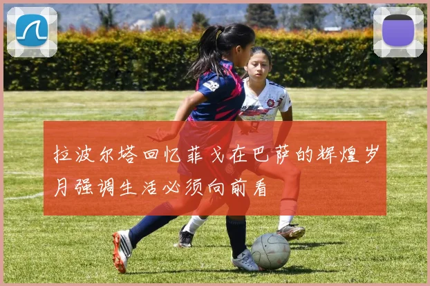 拉波尔塔回忆菲戈在巴萨的辉煌岁月强调生活必须向前看