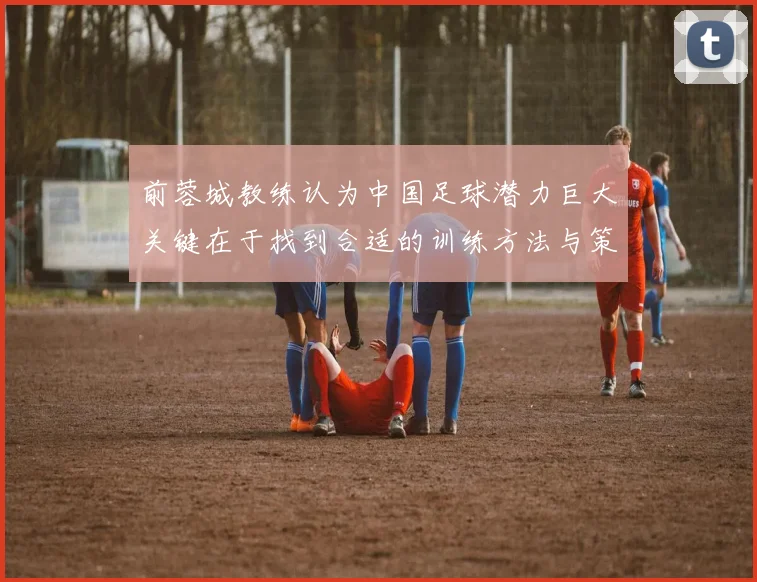 前蓉城教练认为中国足球潜力巨大关键在于找到合适的训练方法与策略