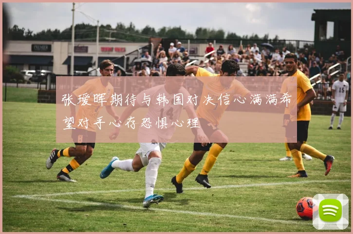 张瑷晖期待与韩国对决信心满满希望对手心存恐惧心理