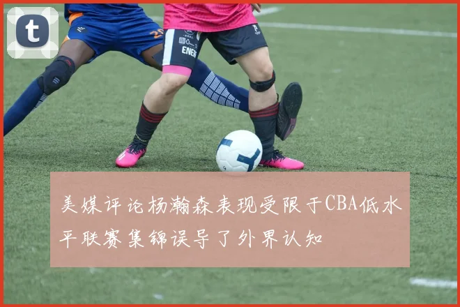 美媒评论杨瀚森表现受限于CBA低水平联赛集锦误导了外界认知