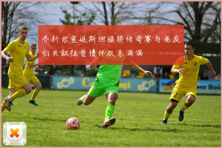 乔科尔重返斯坦福桥传奇赛与老友们共叙往昔情怀欢乐满满