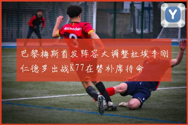 巴黎梅斯首发阵容大调整杜埃李刚仁德罗出战K77在替补席待命