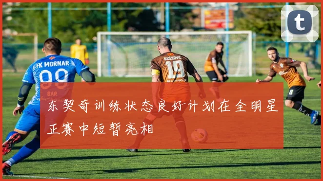 东契奇训练状态良好计划在全明星正赛中短暂亮相