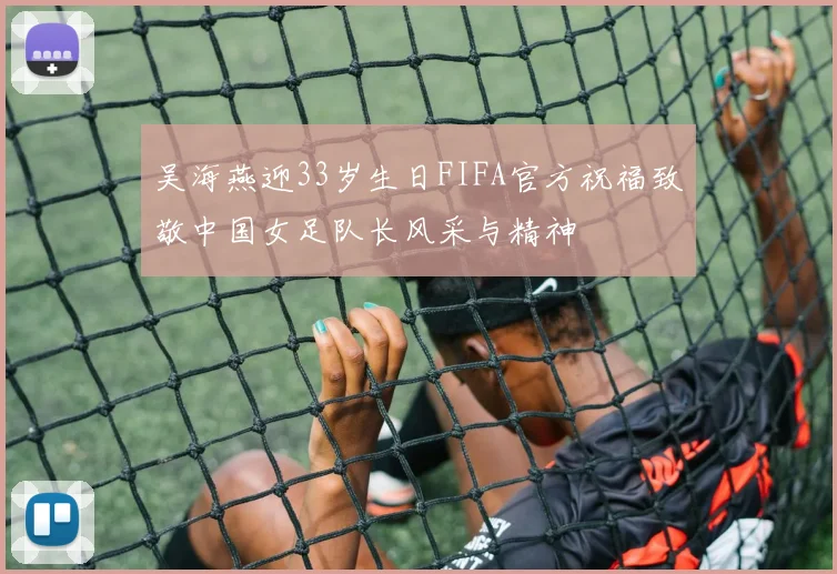 吴海燕迎33岁生日FIFA官方祝福致敬中国女足队长风采与精神