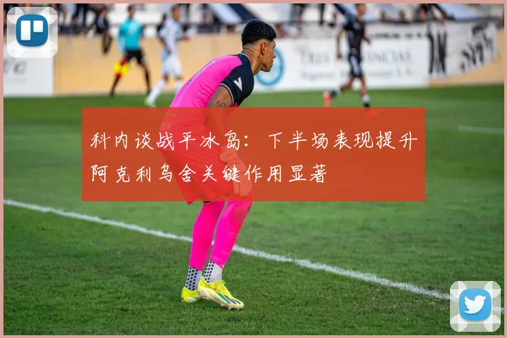科内谈战平冰岛：下半场表现提升阿克利乌舍关键作用显著