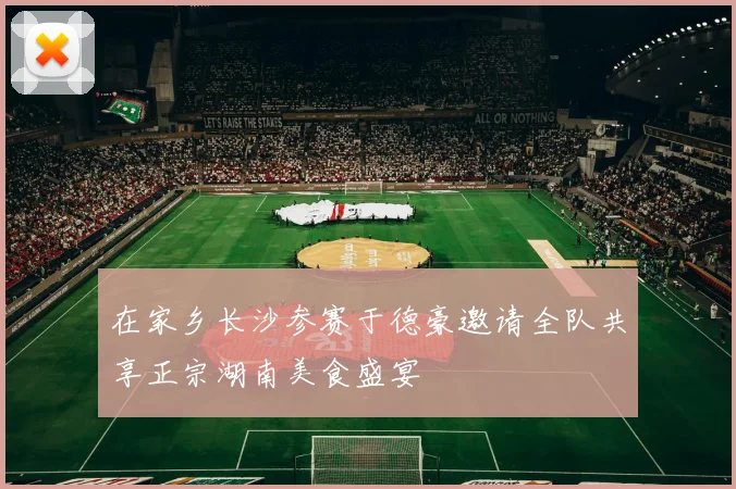 在家乡长沙参赛于德豪邀请全队共享正宗湖南美食盛宴