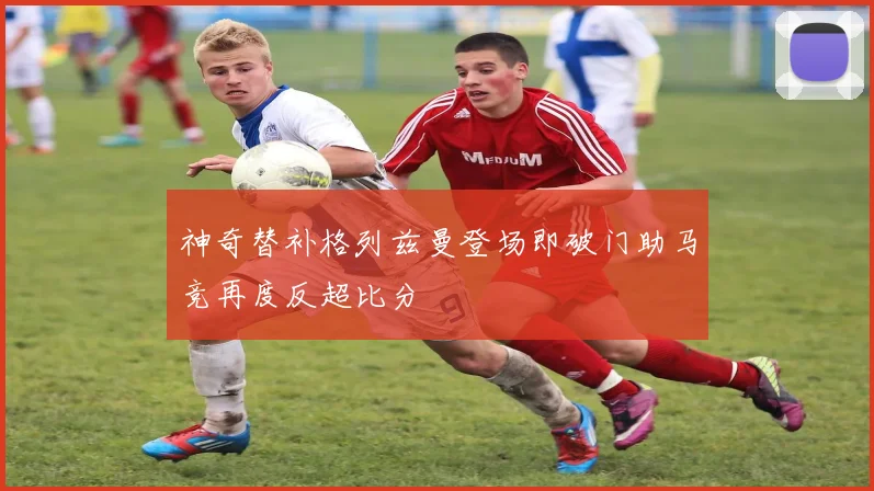 神奇替补格列兹曼登场即破门助马竞再度反超比分