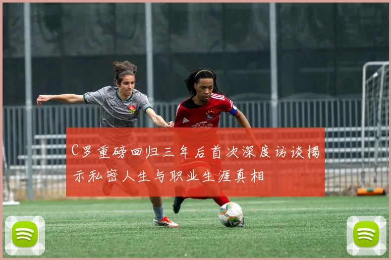 C罗重磅回归三年后首次深度访谈揭示私密人生与职业生涯真相
