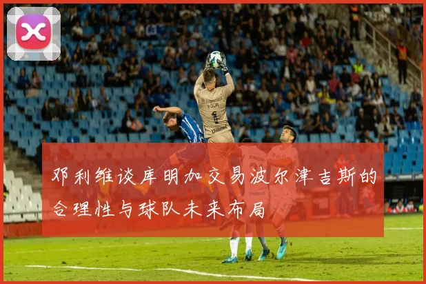 邓利维谈库明加交易波尔津吉斯的合理性与球队未来布局