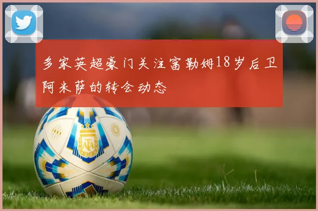 多家英超豪门关注富勒姆18岁后卫阿米萨的转会动态