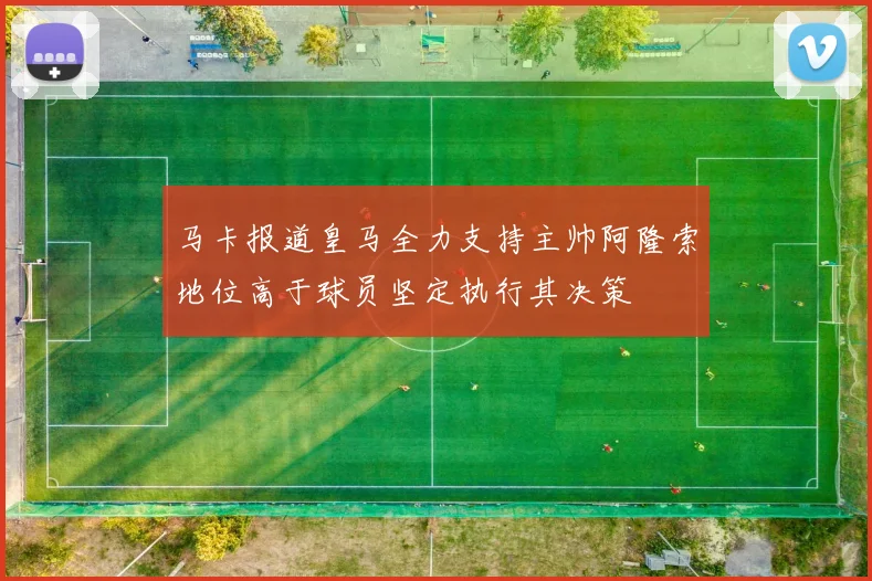 马卡报道皇马全力支持主帅阿隆索地位高于球员坚定执行其决策