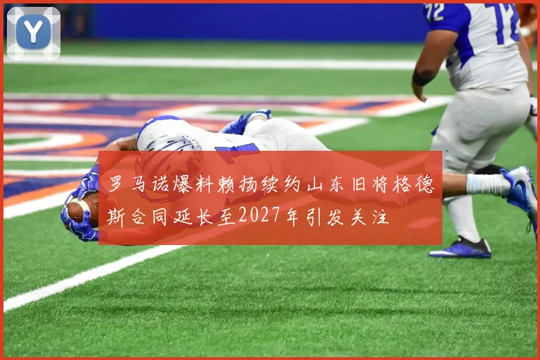罗马诺爆料赖扬续约山东旧将格德斯合同延长至2027年引发关注